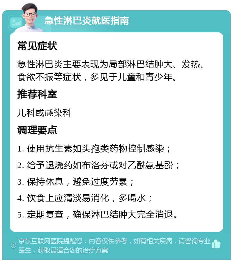 急性淋巴炎就医指南 常见症状 急性淋巴炎主要表现为局部淋巴结肿大、发热、食欲不振等症状，多见于儿童和青少年。 推荐科室 儿科或感染科 调理要点 1. 使用抗生素如头孢类药物控制感染； 2. 给予退烧药如布洛芬或对乙酰氨基酚； 3. 保持休息，避免过度劳累； 4. 饮食上应清淡易消化，多喝水； 5. 定期复查，确保淋巴结肿大完全消退。