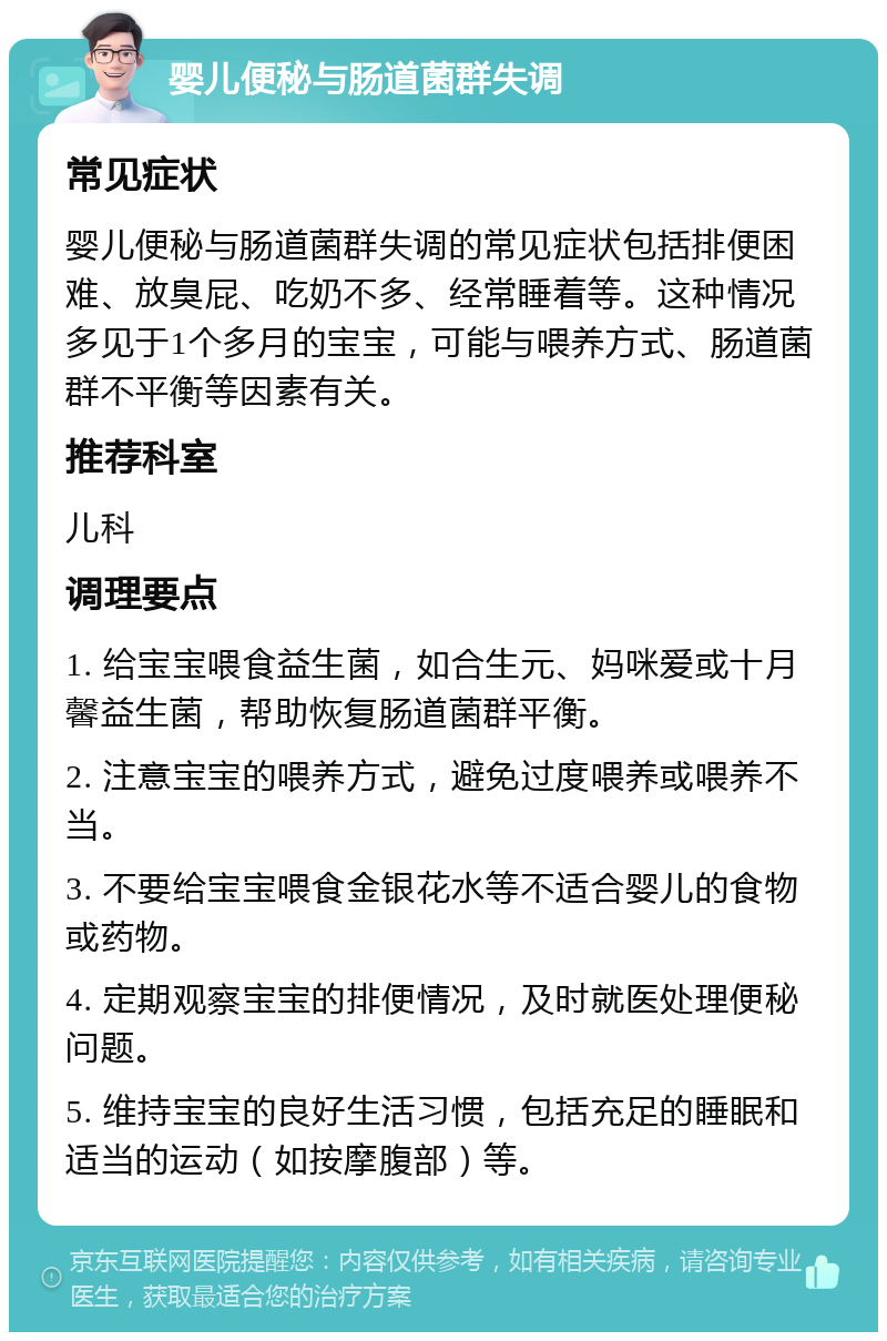 婴儿便秘与肠道菌群失调 常见症状 婴儿便秘与肠道菌群失调的常见症状包括排便困难、放臭屁、吃奶不多、经常睡着等。这种情况多见于1个多月的宝宝，可能与喂养方式、肠道菌群不平衡等因素有关。 推荐科室 儿科 调理要点 1. 给宝宝喂食益生菌，如合生元、妈咪爱或十月馨益生菌，帮助恢复肠道菌群平衡。 2. 注意宝宝的喂养方式，避免过度喂养或喂养不当。 3. 不要给宝宝喂食金银花水等不适合婴儿的食物或药物。 4. 定期观察宝宝的排便情况，及时就医处理便秘问题。 5. 维持宝宝的良好生活习惯，包括充足的睡眠和适当的运动（如按摩腹部）等。