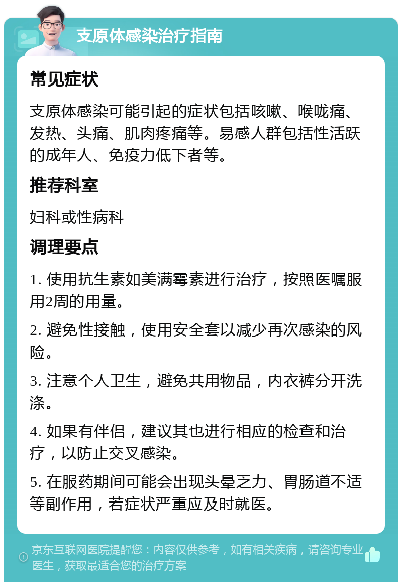 支原体感染治疗指南 常见症状 支原体感染可能引起的症状包括咳嗽、喉咙痛、发热、头痛、肌肉疼痛等。易感人群包括性活跃的成年人、免疫力低下者等。 推荐科室 妇科或性病科 调理要点 1. 使用抗生素如美满霉素进行治疗，按照医嘱服用2周的用量。 2. 避免性接触，使用安全套以减少再次感染的风险。 3. 注意个人卫生，避免共用物品，内衣裤分开洗涤。 4. 如果有伴侣，建议其也进行相应的检查和治疗，以防止交叉感染。 5. 在服药期间可能会出现头晕乏力、胃肠道不适等副作用，若症状严重应及时就医。