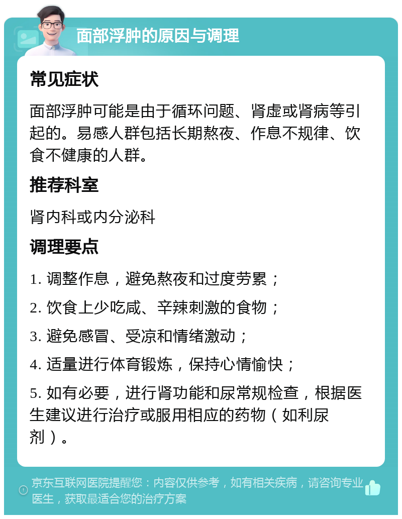 面部浮肿的原因与调理 常见症状 面部浮肿可能是由于循环问题、肾虚或肾病等引起的。易感人群包括长期熬夜、作息不规律、饮食不健康的人群。 推荐科室 肾内科或内分泌科 调理要点 1. 调整作息，避免熬夜和过度劳累； 2. 饮食上少吃咸、辛辣刺激的食物； 3. 避免感冒、受凉和情绪激动； 4. 适量进行体育锻炼，保持心情愉快； 5. 如有必要，进行肾功能和尿常规检查，根据医生建议进行治疗或服用相应的药物（如利尿剂）。