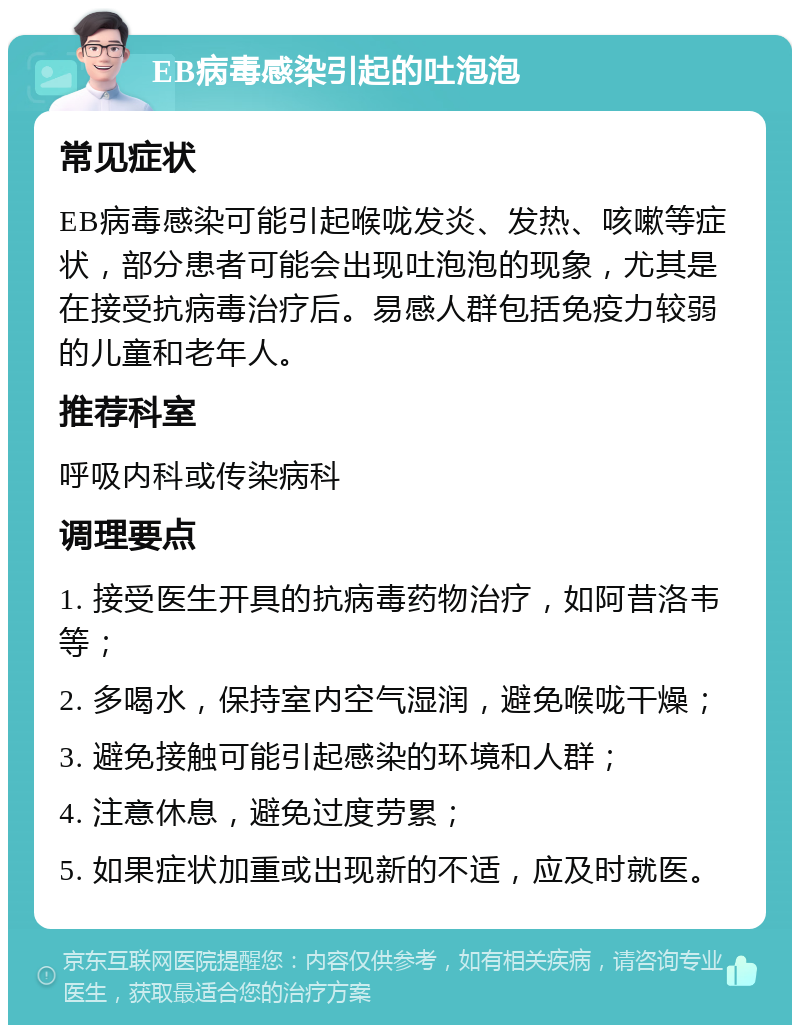 EB病毒感染引起的吐泡泡 常见症状 EB病毒感染可能引起喉咙发炎、发热、咳嗽等症状，部分患者可能会出现吐泡泡的现象，尤其是在接受抗病毒治疗后。易感人群包括免疫力较弱的儿童和老年人。 推荐科室 呼吸内科或传染病科 调理要点 1. 接受医生开具的抗病毒药物治疗，如阿昔洛韦等； 2. 多喝水，保持室内空气湿润，避免喉咙干燥； 3. 避免接触可能引起感染的环境和人群； 4. 注意休息，避免过度劳累； 5. 如果症状加重或出现新的不适，应及时就医。