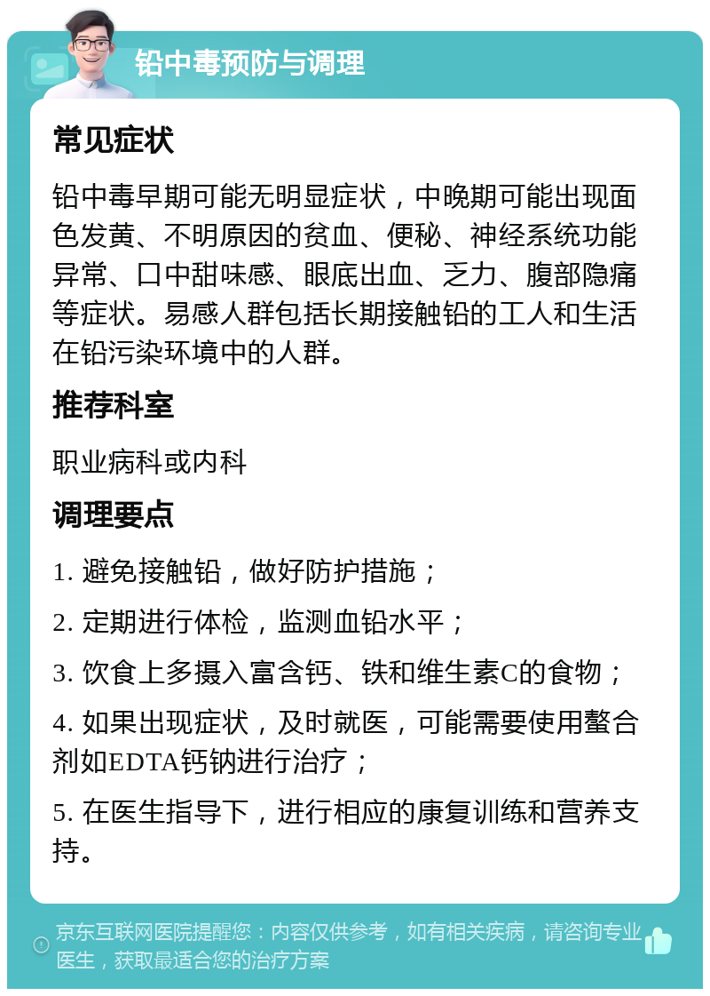 铅中毒预防与调理 常见症状 铅中毒早期可能无明显症状，中晚期可能出现面色发黄、不明原因的贫血、便秘、神经系统功能异常、口中甜味感、眼底出血、乏力、腹部隐痛等症状。易感人群包括长期接触铅的工人和生活在铅污染环境中的人群。 推荐科室 职业病科或内科 调理要点 1. 避免接触铅，做好防护措施； 2. 定期进行体检，监测血铅水平； 3. 饮食上多摄入富含钙、铁和维生素C的食物； 4. 如果出现症状，及时就医，可能需要使用螯合剂如EDTA钙钠进行治疗； 5. 在医生指导下，进行相应的康复训练和营养支持。