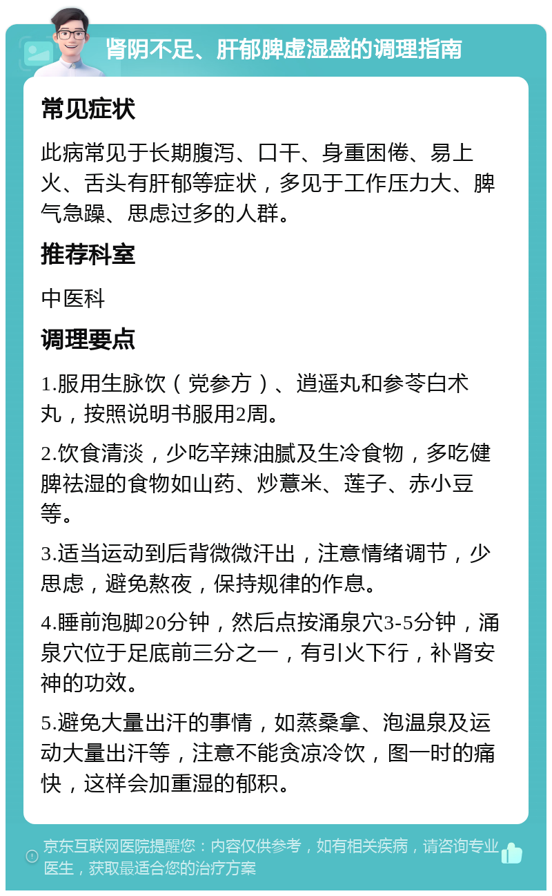 肾阴不足、肝郁脾虚湿盛的调理指南 常见症状 此病常见于长期腹泻、口干、身重困倦、易上火、舌头有肝郁等症状，多见于工作压力大、脾气急躁、思虑过多的人群。 推荐科室 中医科 调理要点 1.服用生脉饮（党参方）、逍遥丸和参苓白术丸，按照说明书服用2周。 2.饮食清淡，少吃辛辣油腻及生冷食物，多吃健脾祛湿的食物如山药、炒薏米、莲子、赤小豆等。 3.适当运动到后背微微汗出，注意情绪调节，少思虑，避免熬夜，保持规律的作息。 4.睡前泡脚20分钟，然后点按涌泉穴3-5分钟，涌泉穴位于足底前三分之一，有引火下行，补肾安神的功效。 5.避免大量出汗的事情，如蒸桑拿、泡温泉及运动大量出汗等，注意不能贪凉冷饮，图一时的痛快，这样会加重湿的郁积。