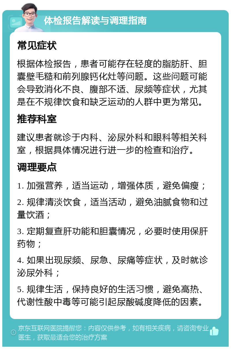 体检报告解读与调理指南 常见症状 根据体检报告，患者可能存在轻度的脂肪肝、胆囊壁毛糙和前列腺钙化灶等问题。这些问题可能会导致消化不良、腹部不适、尿频等症状，尤其是在不规律饮食和缺乏运动的人群中更为常见。 推荐科室 建议患者就诊于内科、泌尿外科和眼科等相关科室，根据具体情况进行进一步的检查和治疗。 调理要点 1. 加强营养，适当运动，增强体质，避免偏瘦； 2. 规律清淡饮食，适当活动，避免油腻食物和过量饮酒； 3. 定期复查肝功能和胆囊情况，必要时使用保肝药物； 4. 如果出现尿频、尿急、尿痛等症状，及时就诊泌尿外科； 5. 规律生活，保持良好的生活习惯，避免高热、代谢性酸中毒等可能引起尿酸碱度降低的因素。