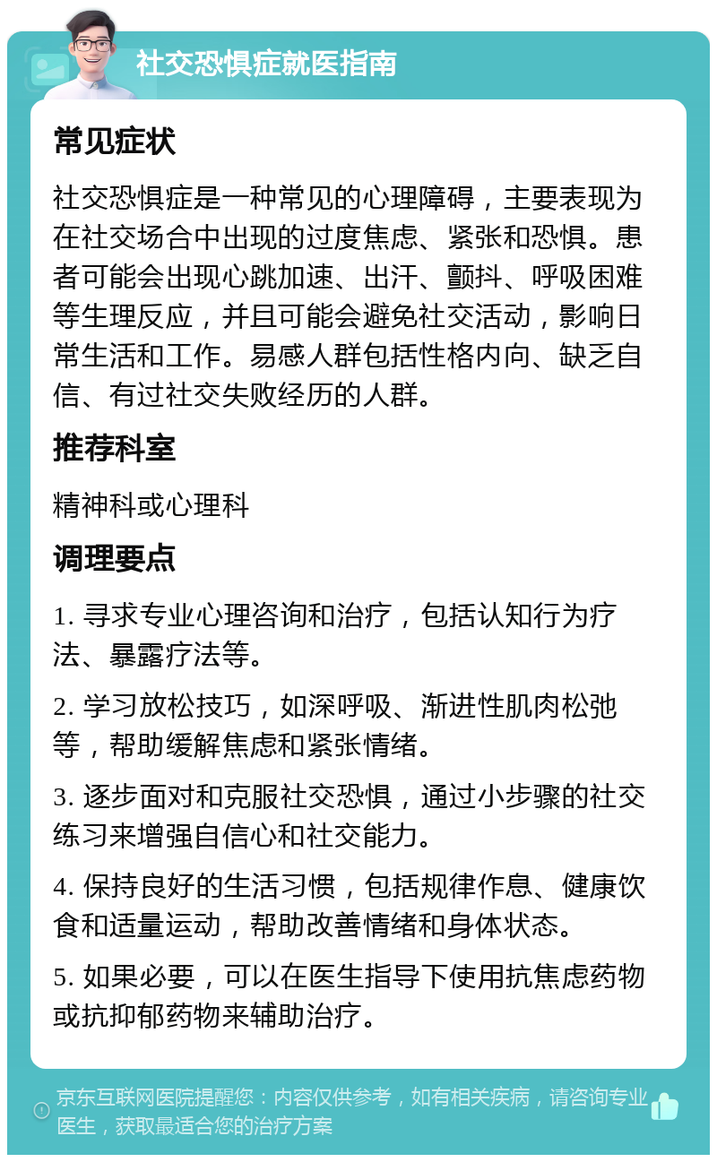 社交恐惧症就医指南 常见症状 社交恐惧症是一种常见的心理障碍，主要表现为在社交场合中出现的过度焦虑、紧张和恐惧。患者可能会出现心跳加速、出汗、颤抖、呼吸困难等生理反应，并且可能会避免社交活动，影响日常生活和工作。易感人群包括性格内向、缺乏自信、有过社交失败经历的人群。 推荐科室 精神科或心理科 调理要点 1. 寻求专业心理咨询和治疗，包括认知行为疗法、暴露疗法等。 2. 学习放松技巧，如深呼吸、渐进性肌肉松弛等，帮助缓解焦虑和紧张情绪。 3. 逐步面对和克服社交恐惧，通过小步骤的社交练习来增强自信心和社交能力。 4. 保持良好的生活习惯，包括规律作息、健康饮食和适量运动，帮助改善情绪和身体状态。 5. 如果必要，可以在医生指导下使用抗焦虑药物或抗抑郁药物来辅助治疗。