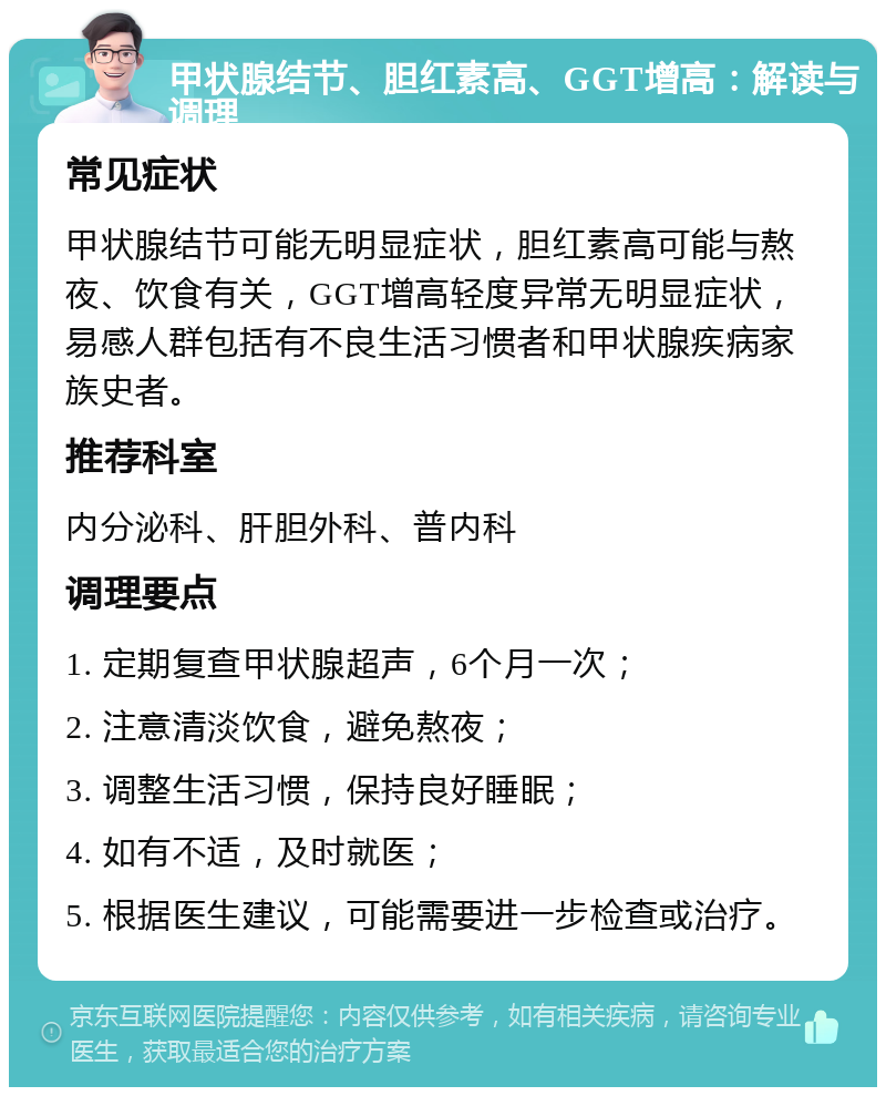 甲状腺结节、胆红素高、GGT增高：解读与调理 常见症状 甲状腺结节可能无明显症状，胆红素高可能与熬夜、饮食有关，GGT增高轻度异常无明显症状，易感人群包括有不良生活习惯者和甲状腺疾病家族史者。 推荐科室 内分泌科、肝胆外科、普内科 调理要点 1. 定期复查甲状腺超声，6个月一次； 2. 注意清淡饮食，避免熬夜； 3. 调整生活习惯，保持良好睡眠； 4. 如有不适，及时就医； 5. 根据医生建议，可能需要进一步检查或治疗。