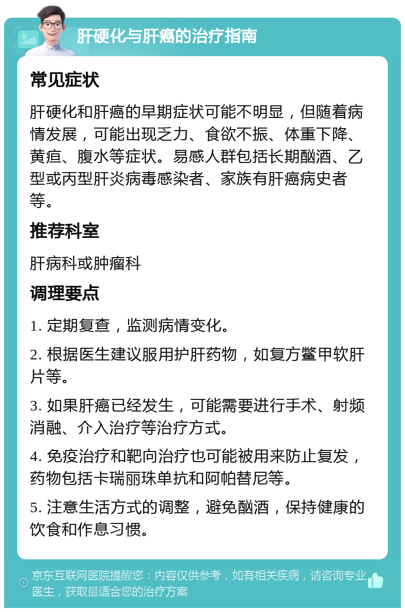 肝硬化与肝癌的治疗指南 常见症状 肝硬化和肝癌的早期症状可能不明显，但随着病情发展，可能出现乏力、食欲不振、体重下降、黄疸、腹水等症状。易感人群包括长期酗酒、乙型或丙型肝炎病毒感染者、家族有肝癌病史者等。 推荐科室 肝病科或肿瘤科 调理要点 1. 定期复查，监测病情变化。 2. 根据医生建议服用护肝药物，如复方鳖甲软肝片等。 3. 如果肝癌已经发生，可能需要进行手术、射频消融、介入治疗等治疗方式。 4. 免疫治疗和靶向治疗也可能被用来防止复发，药物包括卡瑞丽珠单抗和阿帕替尼等。 5. 注意生活方式的调整，避免酗酒，保持健康的饮食和作息习惯。