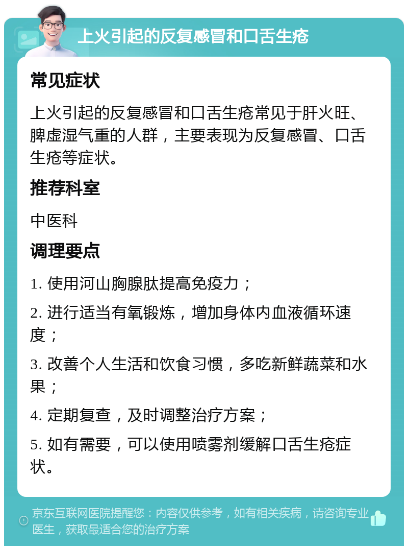 上火引起的反复感冒和口舌生疮 常见症状 上火引起的反复感冒和口舌生疮常见于肝火旺、脾虚湿气重的人群，主要表现为反复感冒、口舌生疮等症状。 推荐科室 中医科 调理要点 1. 使用河山胸腺肽提高免疫力； 2. 进行适当有氧锻炼，增加身体内血液循环速度； 3. 改善个人生活和饮食习惯，多吃新鲜蔬菜和水果； 4. 定期复查，及时调整治疗方案； 5. 如有需要，可以使用喷雾剂缓解口舌生疮症状。