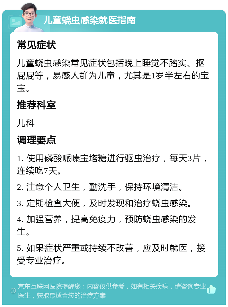 儿童蛲虫感染就医指南 常见症状 儿童蛲虫感染常见症状包括晚上睡觉不踏实、抠屁屁等，易感人群为儿童，尤其是1岁半左右的宝宝。 推荐科室 儿科 调理要点 1. 使用磷酸哌嗪宝塔糖进行驱虫治疗，每天3片，连续吃7天。 2. 注意个人卫生，勤洗手，保持环境清洁。 3. 定期检查大便，及时发现和治疗蛲虫感染。 4. 加强营养，提高免疫力，预防蛲虫感染的发生。 5. 如果症状严重或持续不改善，应及时就医，接受专业治疗。