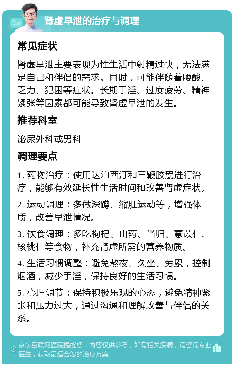 肾虚早泄的治疗与调理 常见症状 肾虚早泄主要表现为性生活中射精过快，无法满足自己和伴侣的需求。同时，可能伴随着腰酸、乏力、犯困等症状。长期手淫、过度疲劳、精神紧张等因素都可能导致肾虚早泄的发生。 推荐科室 泌尿外科或男科 调理要点 1. 药物治疗：使用达泊西汀和三鞭胶囊进行治疗，能够有效延长性生活时间和改善肾虚症状。 2. 运动调理：多做深蹲、缩肛运动等，增强体质，改善早泄情况。 3. 饮食调理：多吃枸杞、山药、当归、薏苡仁、核桃仁等食物，补充肾虚所需的营养物质。 4. 生活习惯调整：避免熬夜、久坐、劳累，控制烟酒，减少手淫，保持良好的生活习惯。 5. 心理调节：保持积极乐观的心态，避免精神紧张和压力过大，通过沟通和理解改善与伴侣的关系。