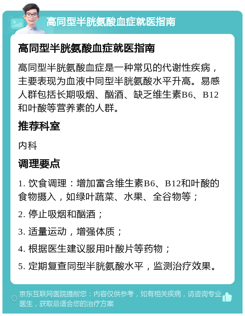 高同型半胱氨酸血症就医指南 高同型半胱氨酸血症就医指南 高同型半胱氨酸血症是一种常见的代谢性疾病，主要表现为血液中同型半胱氨酸水平升高。易感人群包括长期吸烟、酗酒、缺乏维生素B6、B12和叶酸等营养素的人群。 推荐科室 内科 调理要点 1. 饮食调理：增加富含维生素B6、B12和叶酸的食物摄入，如绿叶蔬菜、水果、全谷物等； 2. 停止吸烟和酗酒； 3. 适量运动，增强体质； 4. 根据医生建议服用叶酸片等药物； 5. 定期复查同型半胱氨酸水平，监测治疗效果。