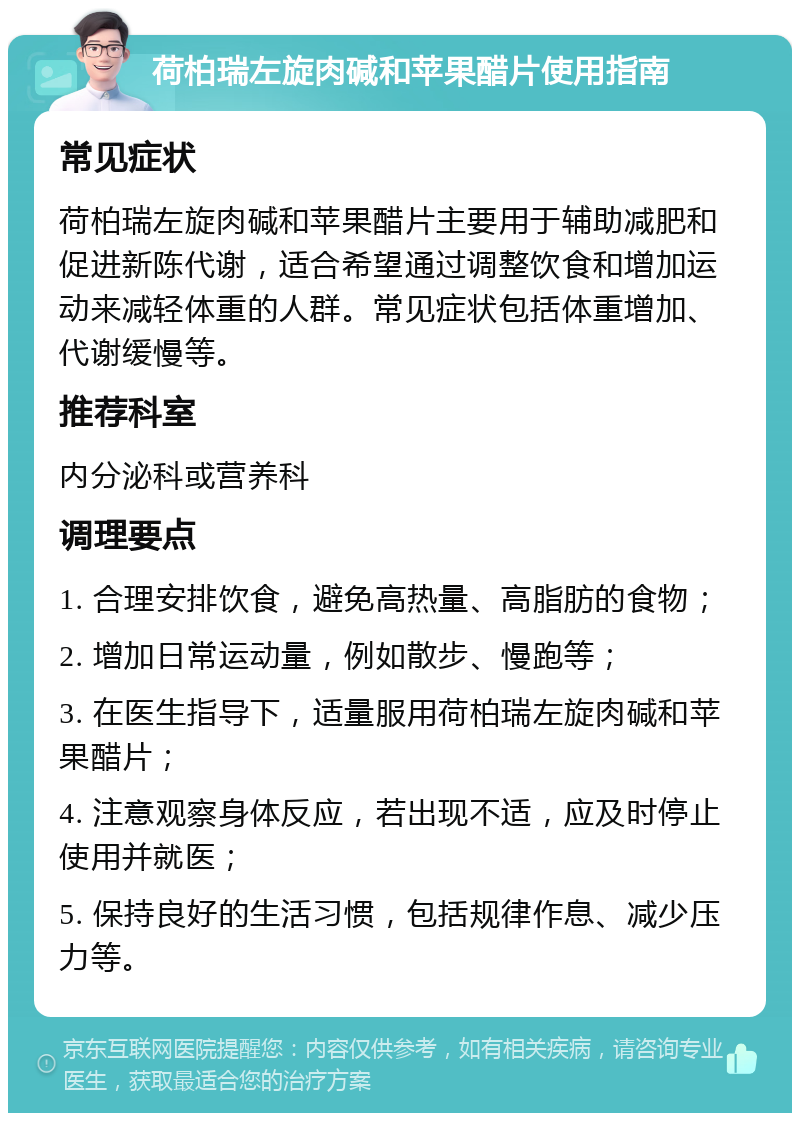 荷柏瑞左旋肉碱和苹果醋片使用指南 常见症状 荷柏瑞左旋肉碱和苹果醋片主要用于辅助减肥和促进新陈代谢，适合希望通过调整饮食和增加运动来减轻体重的人群。常见症状包括体重增加、代谢缓慢等。 推荐科室 内分泌科或营养科 调理要点 1. 合理安排饮食，避免高热量、高脂肪的食物； 2. 增加日常运动量，例如散步、慢跑等； 3. 在医生指导下，适量服用荷柏瑞左旋肉碱和苹果醋片； 4. 注意观察身体反应，若出现不适，应及时停止使用并就医； 5. 保持良好的生活习惯，包括规律作息、减少压力等。