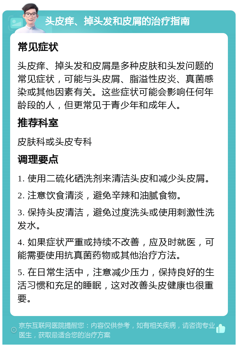 头皮痒、掉头发和皮屑的治疗指南 常见症状 头皮痒、掉头发和皮屑是多种皮肤和头发问题的常见症状，可能与头皮屑、脂溢性皮炎、真菌感染或其他因素有关。这些症状可能会影响任何年龄段的人，但更常见于青少年和成年人。 推荐科室 皮肤科或头皮专科 调理要点 1. 使用二硫化硒洗剂来清洁头皮和减少头皮屑。 2. 注意饮食清淡，避免辛辣和油腻食物。 3. 保持头皮清洁，避免过度洗头或使用刺激性洗发水。 4. 如果症状严重或持续不改善，应及时就医，可能需要使用抗真菌药物或其他治疗方法。 5. 在日常生活中，注意减少压力，保持良好的生活习惯和充足的睡眠，这对改善头皮健康也很重要。