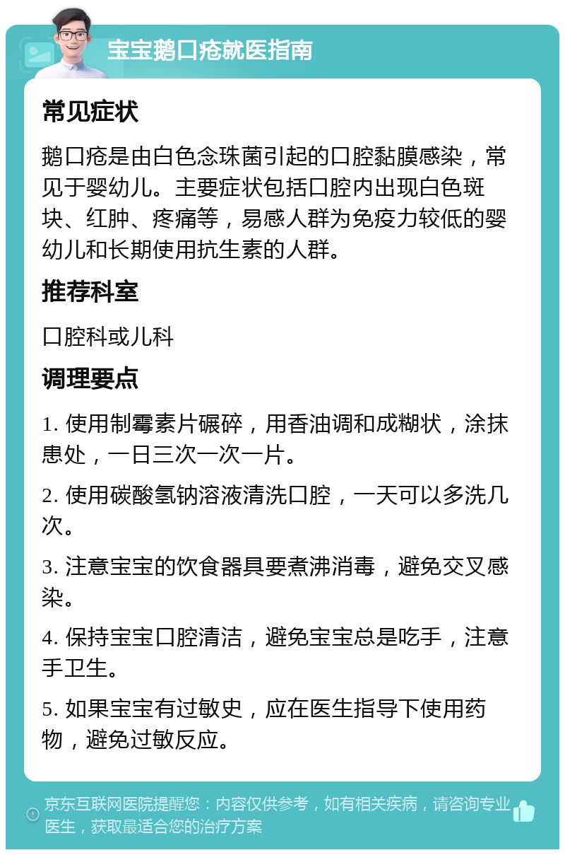 宝宝鹅口疮就医指南 常见症状 鹅口疮是由白色念珠菌引起的口腔黏膜感染，常见于婴幼儿。主要症状包括口腔内出现白色斑块、红肿、疼痛等，易感人群为免疫力较低的婴幼儿和长期使用抗生素的人群。 推荐科室 口腔科或儿科 调理要点 1. 使用制霉素片碾碎，用香油调和成糊状，涂抹患处，一日三次一次一片。 2. 使用碳酸氢钠溶液清洗口腔，一天可以多洗几次。 3. 注意宝宝的饮食器具要煮沸消毒，避免交叉感染。 4. 保持宝宝口腔清洁，避免宝宝总是吃手，注意手卫生。 5. 如果宝宝有过敏史，应在医生指导下使用药物，避免过敏反应。