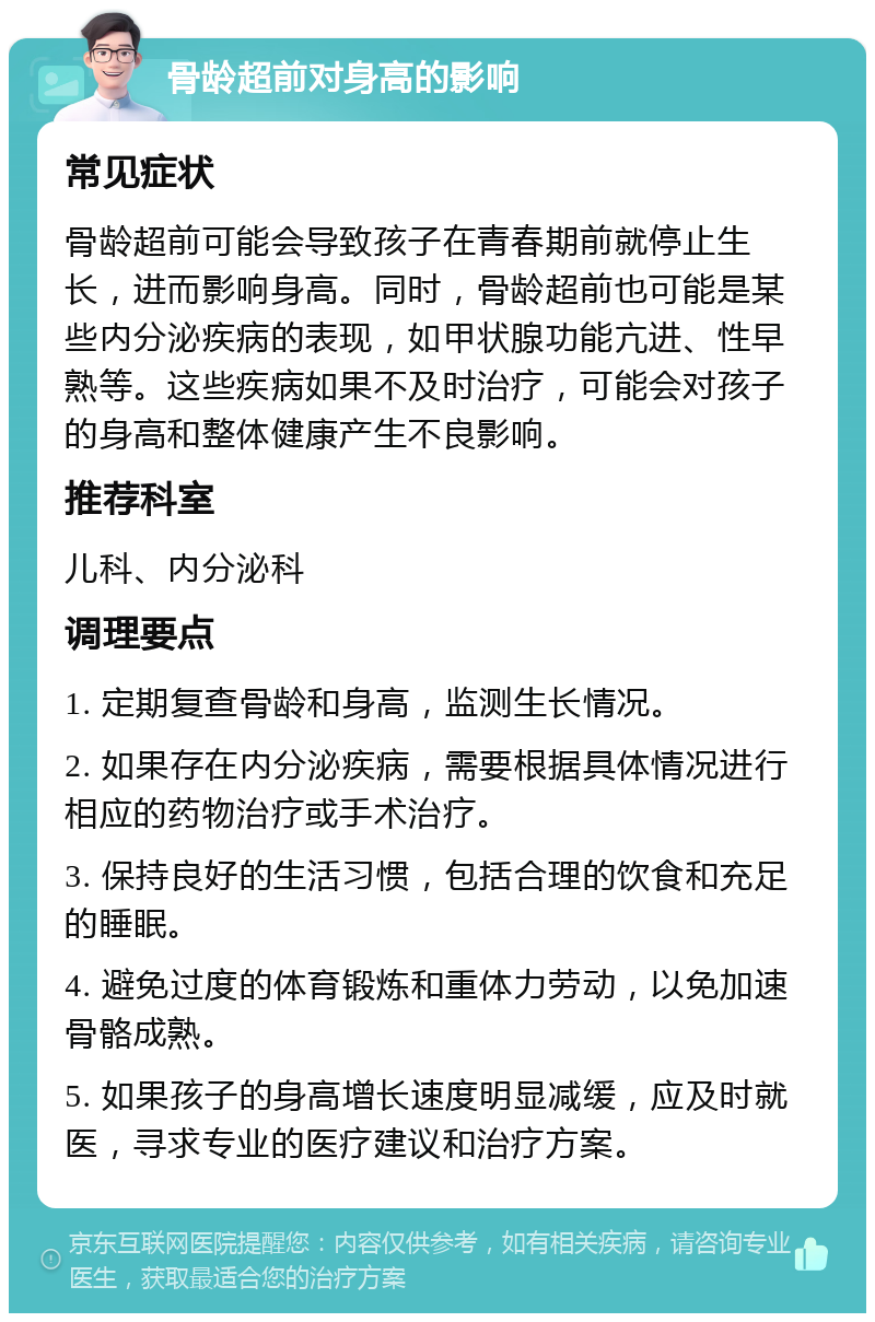 骨龄超前对身高的影响 常见症状 骨龄超前可能会导致孩子在青春期前就停止生长，进而影响身高。同时，骨龄超前也可能是某些内分泌疾病的表现，如甲状腺功能亢进、性早熟等。这些疾病如果不及时治疗，可能会对孩子的身高和整体健康产生不良影响。 推荐科室 儿科、内分泌科 调理要点 1. 定期复查骨龄和身高，监测生长情况。 2. 如果存在内分泌疾病，需要根据具体情况进行相应的药物治疗或手术治疗。 3. 保持良好的生活习惯，包括合理的饮食和充足的睡眠。 4. 避免过度的体育锻炼和重体力劳动，以免加速骨骼成熟。 5. 如果孩子的身高增长速度明显减缓，应及时就医，寻求专业的医疗建议和治疗方案。