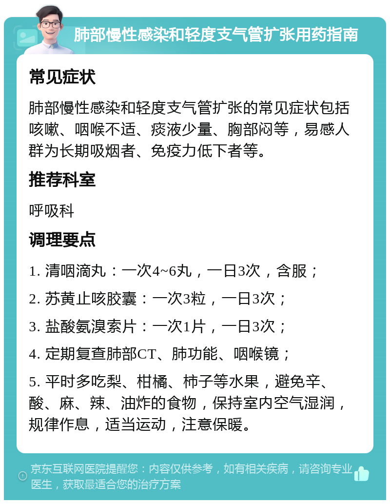 肺部慢性感染和轻度支气管扩张用药指南 常见症状 肺部慢性感染和轻度支气管扩张的常见症状包括咳嗽、咽喉不适、痰液少量、胸部闷等，易感人群为长期吸烟者、免疫力低下者等。 推荐科室 呼吸科 调理要点 1. 清咽滴丸：一次4~6丸，一日3次，含服； 2. 苏黄止咳胶囊：一次3粒，一日3次； 3. 盐酸氨溴索片：一次1片，一日3次； 4. 定期复查肺部CT、肺功能、咽喉镜； 5. 平时多吃梨、柑橘、柿子等水果，避免辛、酸、麻、辣、油炸的食物，保持室内空气湿润，规律作息，适当运动，注意保暖。