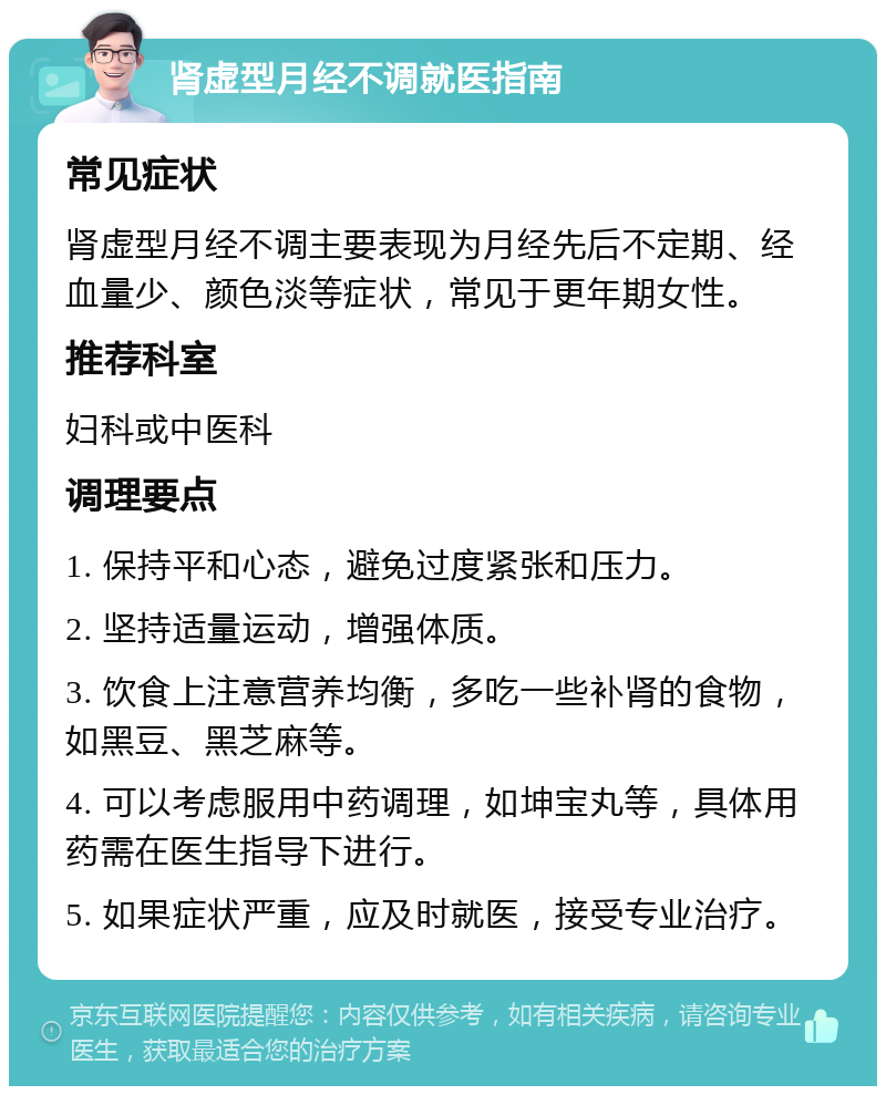 肾虚型月经不调就医指南 常见症状 肾虚型月经不调主要表现为月经先后不定期、经血量少、颜色淡等症状，常见于更年期女性。 推荐科室 妇科或中医科 调理要点 1. 保持平和心态，避免过度紧张和压力。 2. 坚持适量运动，增强体质。 3. 饮食上注意营养均衡，多吃一些补肾的食物，如黑豆、黑芝麻等。 4. 可以考虑服用中药调理，如坤宝丸等，具体用药需在医生指导下进行。 5. 如果症状严重，应及时就医，接受专业治疗。