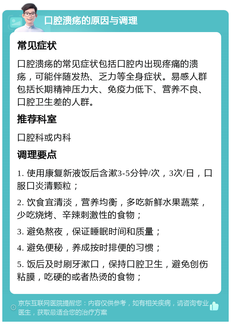 口腔溃疡的原因与调理 常见症状 口腔溃疡的常见症状包括口腔内出现疼痛的溃疡，可能伴随发热、乏力等全身症状。易感人群包括长期精神压力大、免疫力低下、营养不良、口腔卫生差的人群。 推荐科室 口腔科或内科 调理要点 1. 使用康复新液饭后含漱3-5分钟/次，3次/日，口服口炎清颗粒； 2. 饮食宜清淡，营养均衡，多吃新鲜水果蔬菜，少吃烧烤、辛辣刺激性的食物； 3. 避免熬夜，保证睡眠时间和质量； 4. 避免便秘，养成按时排便的习惯； 5. 饭后及时刷牙漱口，保持口腔卫生，避免创伤粘膜，吃硬的或者热烫的食物；