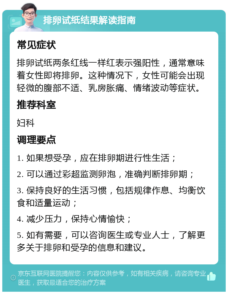 排卵试纸结果解读指南 常见症状 排卵试纸两条红线一样红表示强阳性，通常意味着女性即将排卵。这种情况下，女性可能会出现轻微的腹部不适、乳房胀痛、情绪波动等症状。 推荐科室 妇科 调理要点 1. 如果想受孕，应在排卵期进行性生活； 2. 可以通过彩超监测卵泡，准确判断排卵期； 3. 保持良好的生活习惯，包括规律作息、均衡饮食和适量运动； 4. 减少压力，保持心情愉快； 5. 如有需要，可以咨询医生或专业人士，了解更多关于排卵和受孕的信息和建议。