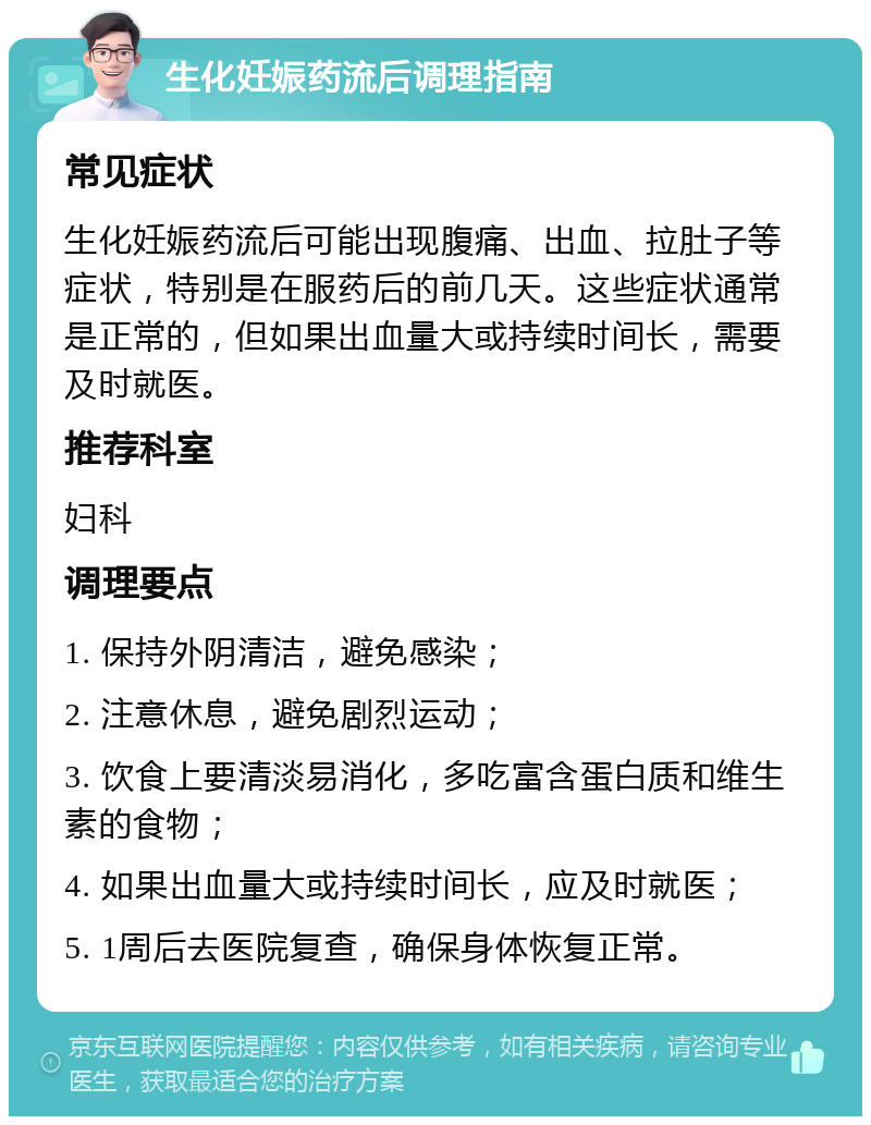 生化妊娠药流后调理指南 常见症状 生化妊娠药流后可能出现腹痛、出血、拉肚子等症状，特别是在服药后的前几天。这些症状通常是正常的，但如果出血量大或持续时间长，需要及时就医。 推荐科室 妇科 调理要点 1. 保持外阴清洁，避免感染； 2. 注意休息，避免剧烈运动； 3. 饮食上要清淡易消化，多吃富含蛋白质和维生素的食物； 4. 如果出血量大或持续时间长，应及时就医； 5. 1周后去医院复查，确保身体恢复正常。