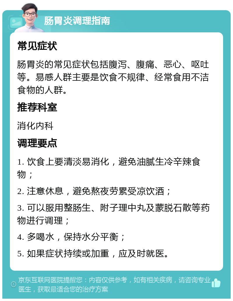 肠胃炎调理指南 常见症状 肠胃炎的常见症状包括腹泻、腹痛、恶心、呕吐等。易感人群主要是饮食不规律、经常食用不洁食物的人群。 推荐科室 消化内科 调理要点 1. 饮食上要清淡易消化，避免油腻生冷辛辣食物； 2. 注意休息，避免熬夜劳累受凉饮酒； 3. 可以服用整肠生、附子理中丸及蒙脱石散等药物进行调理； 4. 多喝水，保持水分平衡； 5. 如果症状持续或加重，应及时就医。