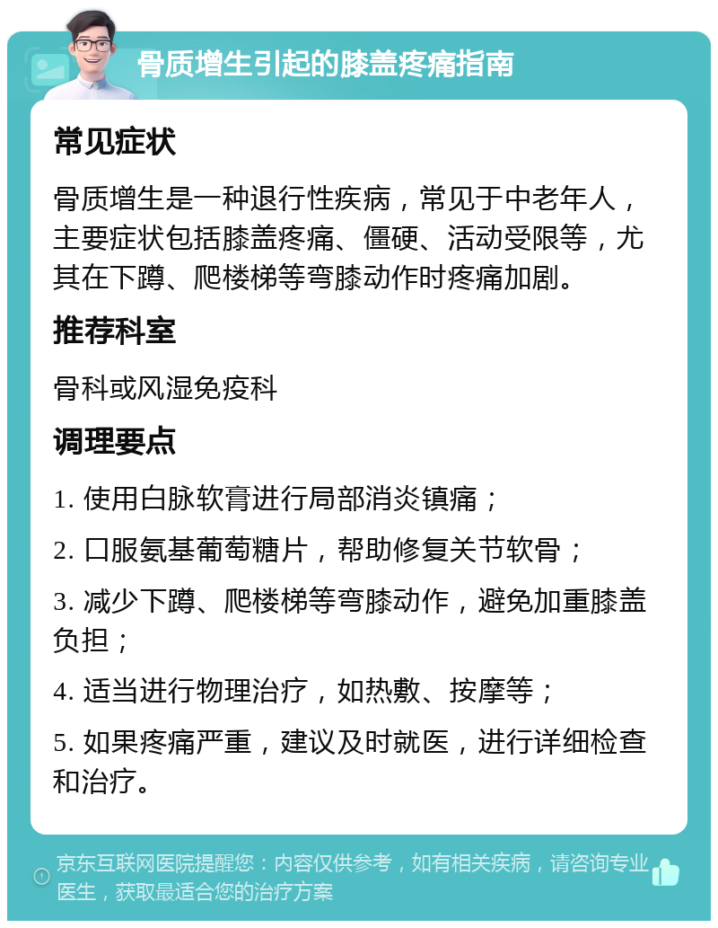 骨质增生引起的膝盖疼痛指南 常见症状 骨质增生是一种退行性疾病，常见于中老年人，主要症状包括膝盖疼痛、僵硬、活动受限等，尤其在下蹲、爬楼梯等弯膝动作时疼痛加剧。 推荐科室 骨科或风湿免疫科 调理要点 1. 使用白脉软膏进行局部消炎镇痛； 2. 口服氨基葡萄糖片，帮助修复关节软骨； 3. 减少下蹲、爬楼梯等弯膝动作，避免加重膝盖负担； 4. 适当进行物理治疗，如热敷、按摩等； 5. 如果疼痛严重，建议及时就医，进行详细检查和治疗。