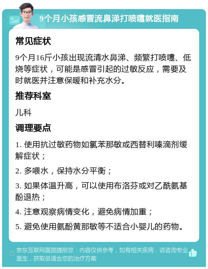 9个月小孩感冒流鼻涕打喷嚏就医指南 常见症状 9个月16斤小孩出现流清水鼻涕、频繁打喷嚏、低烧等症状，可能是感冒引起的过敏反应，需要及时就医并注意保暖和补充水分。 推荐科室 儿科 调理要点 1. 使用抗过敏药物如氯苯那敏或西替利嗪滴剂缓解症状； 2. 多喂水，保持水分平衡； 3. 如果体温升高，可以使用布洛芬或对乙酰氨基酚退热； 4. 注意观察病情变化，避免病情加重； 5. 避免使用氨酚黄那敏等不适合小婴儿的药物。