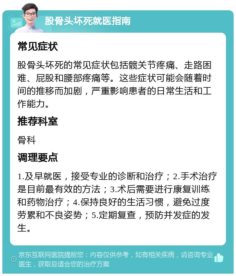 股骨头坏死就医指南 常见症状 股骨头坏死的常见症状包括髋关节疼痛、走路困难、屁股和腰部疼痛等。这些症状可能会随着时间的推移而加剧，严重影响患者的日常生活和工作能力。 推荐科室 骨科 调理要点 1.及早就医，接受专业的诊断和治疗；2.手术治疗是目前最有效的方法；3.术后需要进行康复训练和药物治疗；4.保持良好的生活习惯，避免过度劳累和不良姿势；5.定期复查，预防并发症的发生。