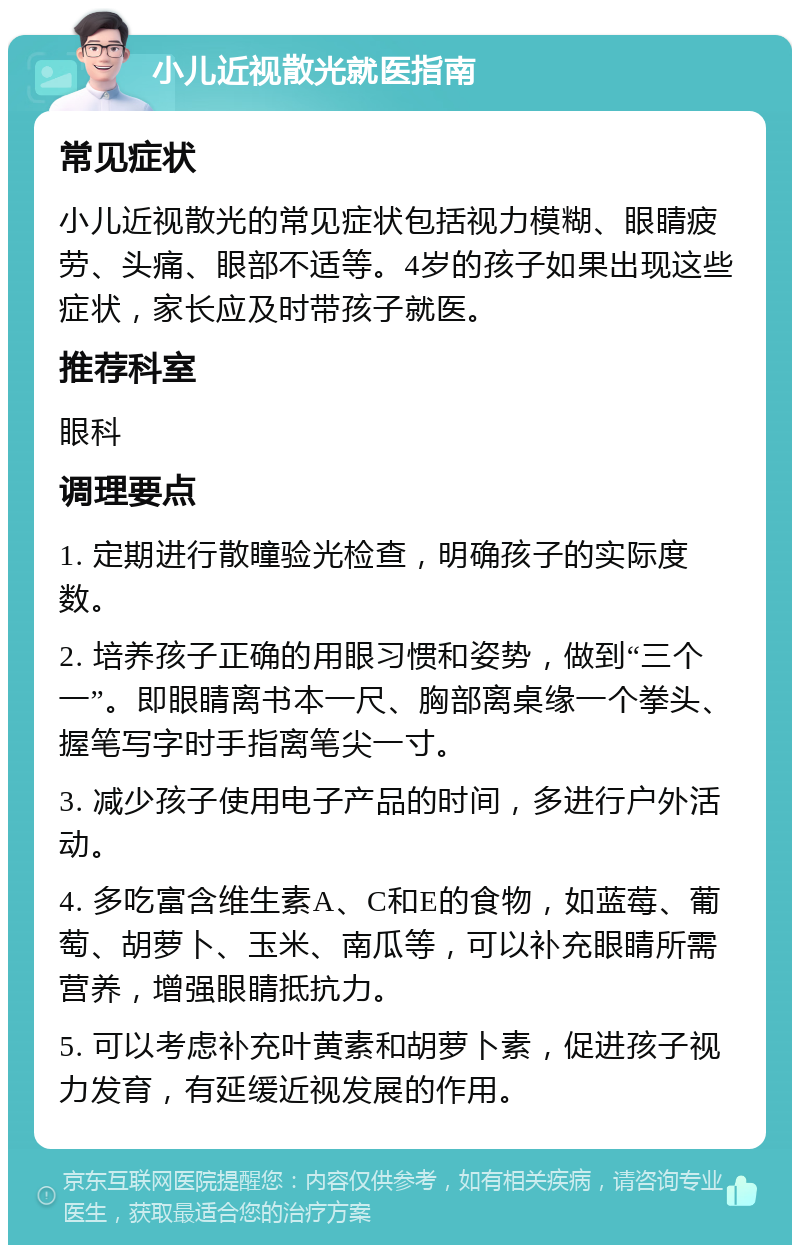 小儿近视散光就医指南 常见症状 小儿近视散光的常见症状包括视力模糊、眼睛疲劳、头痛、眼部不适等。4岁的孩子如果出现这些症状，家长应及时带孩子就医。 推荐科室 眼科 调理要点 1. 定期进行散瞳验光检查，明确孩子的实际度数。 2. 培养孩子正确的用眼习惯和姿势，做到“三个一”。即眼睛离书本一尺、胸部离桌缘一个拳头、握笔写字时手指离笔尖一寸。 3. 减少孩子使用电子产品的时间，多进行户外活动。 4. 多吃富含维生素A、C和E的食物，如蓝莓、葡萄、胡萝卜、玉米、南瓜等，可以补充眼睛所需营养，增强眼睛抵抗力。 5. 可以考虑补充叶黄素和胡萝卜素，促进孩子视力发育，有延缓近视发展的作用。