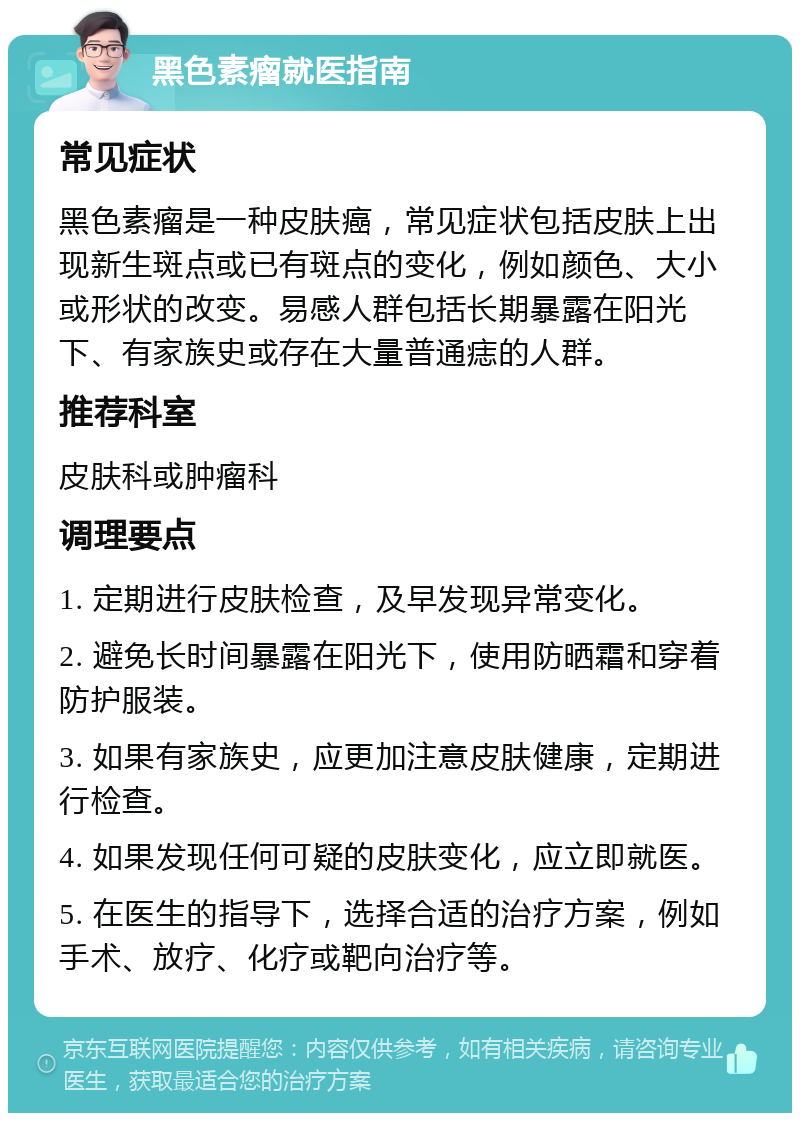 黑色素瘤就医指南 常见症状 黑色素瘤是一种皮肤癌，常见症状包括皮肤上出现新生斑点或已有斑点的变化，例如颜色、大小或形状的改变。易感人群包括长期暴露在阳光下、有家族史或存在大量普通痣的人群。 推荐科室 皮肤科或肿瘤科 调理要点 1. 定期进行皮肤检查，及早发现异常变化。 2. 避免长时间暴露在阳光下，使用防晒霜和穿着防护服装。 3. 如果有家族史，应更加注意皮肤健康，定期进行检查。 4. 如果发现任何可疑的皮肤变化，应立即就医。 5. 在医生的指导下，选择合适的治疗方案，例如手术、放疗、化疗或靶向治疗等。