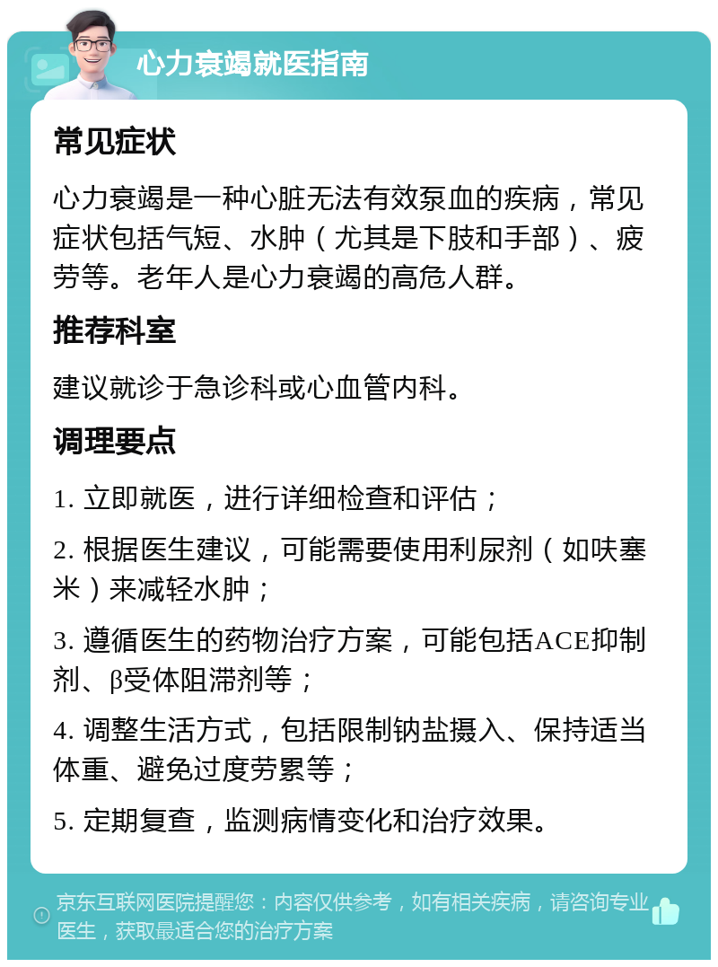 心力衰竭就医指南 常见症状 心力衰竭是一种心脏无法有效泵血的疾病，常见症状包括气短、水肿（尤其是下肢和手部）、疲劳等。老年人是心力衰竭的高危人群。 推荐科室 建议就诊于急诊科或心血管内科。 调理要点 1. 立即就医，进行详细检查和评估； 2. 根据医生建议，可能需要使用利尿剂（如呋塞米）来减轻水肿； 3. 遵循医生的药物治疗方案，可能包括ACE抑制剂、β受体阻滞剂等； 4. 调整生活方式，包括限制钠盐摄入、保持适当体重、避免过度劳累等； 5. 定期复查，监测病情变化和治疗效果。