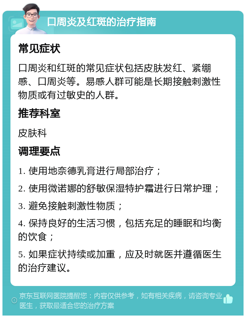 口周炎及红斑的治疗指南 常见症状 口周炎和红斑的常见症状包括皮肤发红、紧绷感、口周炎等。易感人群可能是长期接触刺激性物质或有过敏史的人群。 推荐科室 皮肤科 调理要点 1. 使用地奈德乳膏进行局部治疗； 2. 使用微诺娜的舒敏保湿特护霜进行日常护理； 3. 避免接触刺激性物质； 4. 保持良好的生活习惯，包括充足的睡眠和均衡的饮食； 5. 如果症状持续或加重，应及时就医并遵循医生的治疗建议。