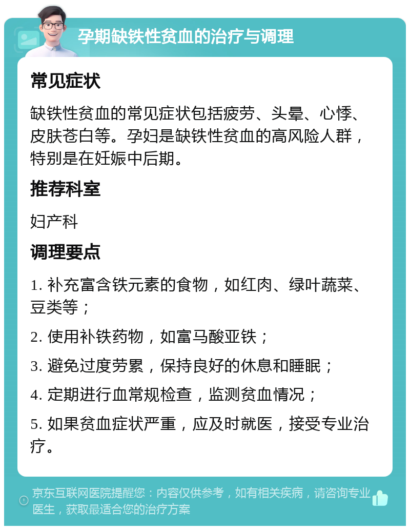 孕期缺铁性贫血的治疗与调理 常见症状 缺铁性贫血的常见症状包括疲劳、头晕、心悸、皮肤苍白等。孕妇是缺铁性贫血的高风险人群，特别是在妊娠中后期。 推荐科室 妇产科 调理要点 1. 补充富含铁元素的食物，如红肉、绿叶蔬菜、豆类等； 2. 使用补铁药物，如富马酸亚铁； 3. 避免过度劳累，保持良好的休息和睡眠； 4. 定期进行血常规检查，监测贫血情况； 5. 如果贫血症状严重，应及时就医，接受专业治疗。