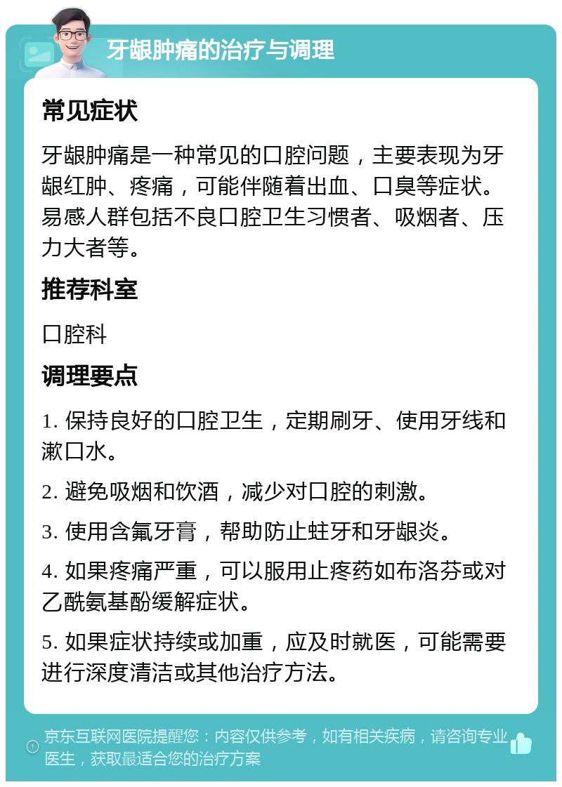 牙龈肿痛的治疗与调理 常见症状 牙龈肿痛是一种常见的口腔问题，主要表现为牙龈红肿、疼痛，可能伴随着出血、口臭等症状。易感人群包括不良口腔卫生习惯者、吸烟者、压力大者等。 推荐科室 口腔科 调理要点 1. 保持良好的口腔卫生，定期刷牙、使用牙线和漱口水。 2. 避免吸烟和饮酒，减少对口腔的刺激。 3. 使用含氟牙膏，帮助防止蛀牙和牙龈炎。 4. 如果疼痛严重，可以服用止疼药如布洛芬或对乙酰氨基酚缓解症状。 5. 如果症状持续或加重，应及时就医，可能需要进行深度清洁或其他治疗方法。