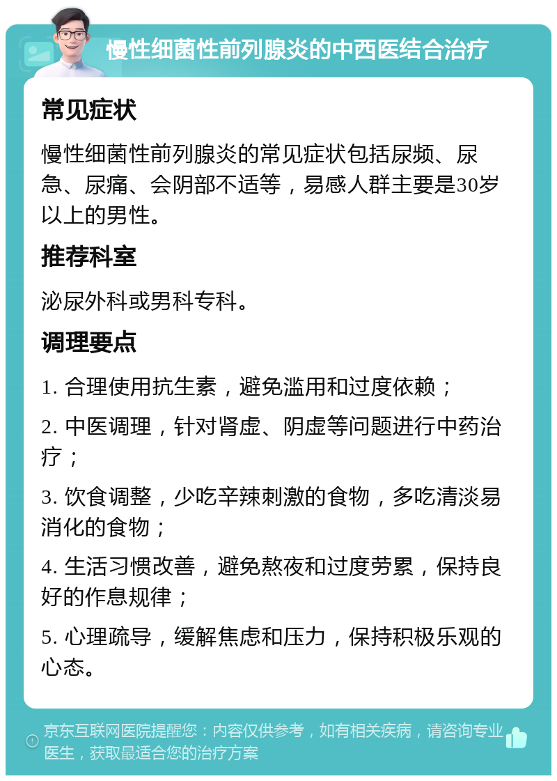 慢性细菌性前列腺炎的中西医结合治疗 常见症状 慢性细菌性前列腺炎的常见症状包括尿频、尿急、尿痛、会阴部不适等，易感人群主要是30岁以上的男性。 推荐科室 泌尿外科或男科专科。 调理要点 1. 合理使用抗生素，避免滥用和过度依赖； 2. 中医调理，针对肾虚、阴虚等问题进行中药治疗； 3. 饮食调整，少吃辛辣刺激的食物，多吃清淡易消化的食物； 4. 生活习惯改善，避免熬夜和过度劳累，保持良好的作息规律； 5. 心理疏导，缓解焦虑和压力，保持积极乐观的心态。