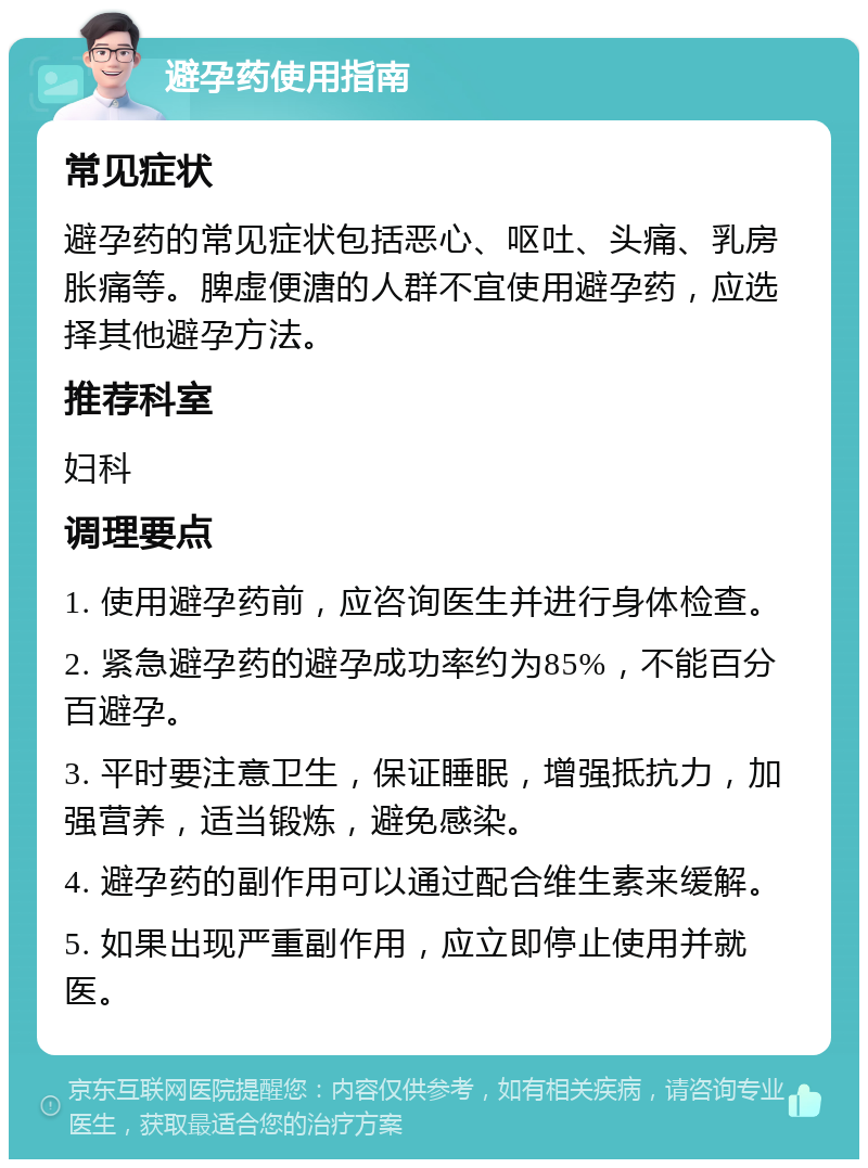 避孕药使用指南 常见症状 避孕药的常见症状包括恶心、呕吐、头痛、乳房胀痛等。脾虚便溏的人群不宜使用避孕药，应选择其他避孕方法。 推荐科室 妇科 调理要点 1. 使用避孕药前，应咨询医生并进行身体检查。 2. 紧急避孕药的避孕成功率约为85%，不能百分百避孕。 3. 平时要注意卫生，保证睡眠，增强抵抗力，加强营养，适当锻炼，避免感染。 4. 避孕药的副作用可以通过配合维生素来缓解。 5. 如果出现严重副作用，应立即停止使用并就医。