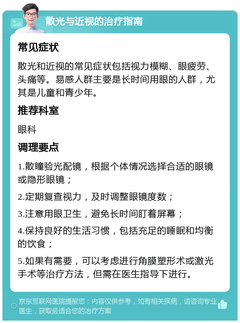 散光与近视的治疗指南 常见症状 散光和近视的常见症状包括视力模糊、眼疲劳、头痛等。易感人群主要是长时间用眼的人群，尤其是儿童和青少年。 推荐科室 眼科 调理要点 1.散瞳验光配镜，根据个体情况选择合适的眼镜或隐形眼镜； 2.定期复查视力，及时调整眼镜度数； 3.注意用眼卫生，避免长时间盯着屏幕； 4.保持良好的生活习惯，包括充足的睡眠和均衡的饮食； 5.如果有需要，可以考虑进行角膜塑形术或激光手术等治疗方法，但需在医生指导下进行。