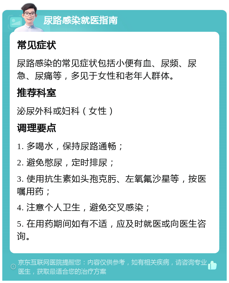 尿路感染就医指南 常见症状 尿路感染的常见症状包括小便有血、尿频、尿急、尿痛等，多见于女性和老年人群体。 推荐科室 泌尿外科或妇科（女性） 调理要点 1. 多喝水，保持尿路通畅； 2. 避免憋尿，定时排尿； 3. 使用抗生素如头孢克肟、左氧氟沙星等，按医嘱用药； 4. 注意个人卫生，避免交叉感染； 5. 在用药期间如有不适，应及时就医或向医生咨询。