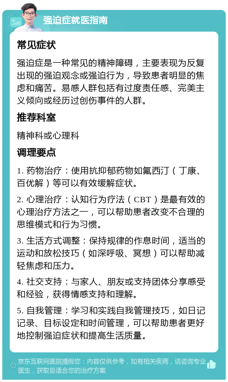 强迫症就医指南 常见症状 强迫症是一种常见的精神障碍，主要表现为反复出现的强迫观念或强迫行为，导致患者明显的焦虑和痛苦。易感人群包括有过度责任感、完美主义倾向或经历过创伤事件的人群。 推荐科室 精神科或心理科 调理要点 1. 药物治疗：使用抗抑郁药物如氟西汀（丁康、百优解）等可以有效缓解症状。 2. 心理治疗：认知行为疗法（CBT）是最有效的心理治疗方法之一，可以帮助患者改变不合理的思维模式和行为习惯。 3. 生活方式调整：保持规律的作息时间，适当的运动和放松技巧（如深呼吸、冥想）可以帮助减轻焦虑和压力。 4. 社交支持：与家人、朋友或支持团体分享感受和经验，获得情感支持和理解。 5. 自我管理：学习和实践自我管理技巧，如日记记录、目标设定和时间管理，可以帮助患者更好地控制强迫症状和提高生活质量。