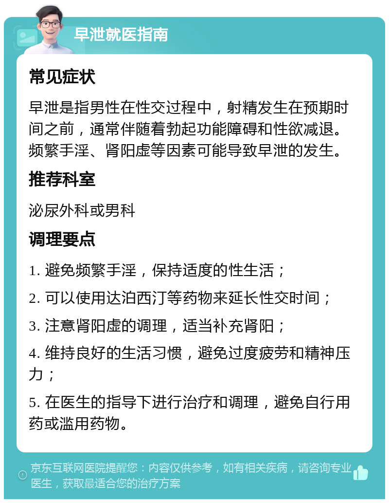 早泄就医指南 常见症状 早泄是指男性在性交过程中，射精发生在预期时间之前，通常伴随着勃起功能障碍和性欲减退。频繁手淫、肾阳虚等因素可能导致早泄的发生。 推荐科室 泌尿外科或男科 调理要点 1. 避免频繁手淫，保持适度的性生活； 2. 可以使用达泊西汀等药物来延长性交时间； 3. 注意肾阳虚的调理，适当补充肾阳； 4. 维持良好的生活习惯，避免过度疲劳和精神压力； 5. 在医生的指导下进行治疗和调理，避免自行用药或滥用药物。