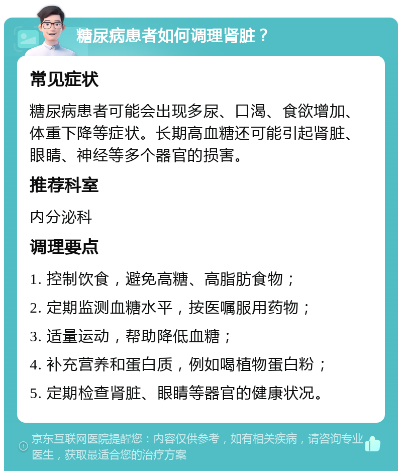 糖尿病患者如何调理肾脏？ 常见症状 糖尿病患者可能会出现多尿、口渴、食欲增加、体重下降等症状。长期高血糖还可能引起肾脏、眼睛、神经等多个器官的损害。 推荐科室 内分泌科 调理要点 1. 控制饮食，避免高糖、高脂肪食物； 2. 定期监测血糖水平，按医嘱服用药物； 3. 适量运动，帮助降低血糖； 4. 补充营养和蛋白质，例如喝植物蛋白粉； 5. 定期检查肾脏、眼睛等器官的健康状况。