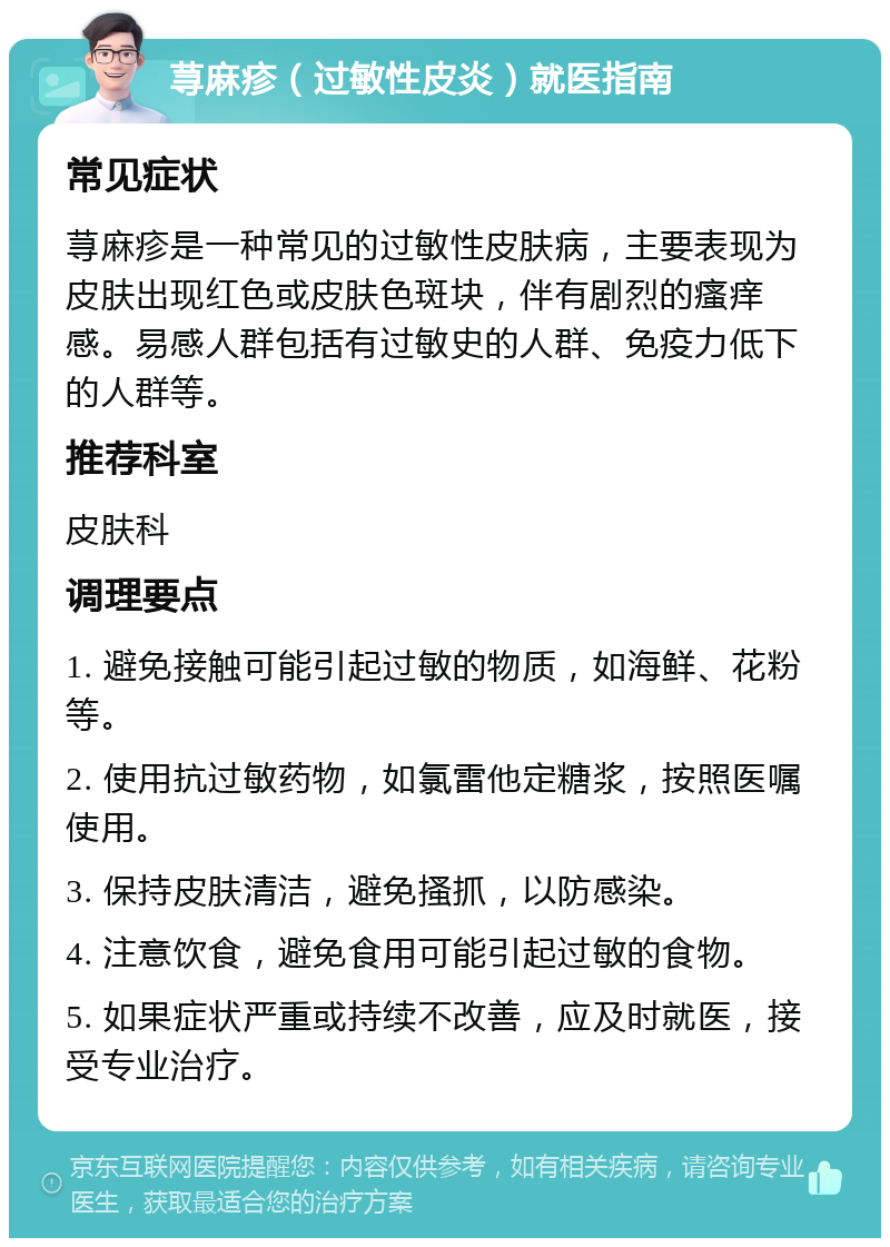 荨麻疹（过敏性皮炎）就医指南 常见症状 荨麻疹是一种常见的过敏性皮肤病，主要表现为皮肤出现红色或皮肤色斑块，伴有剧烈的瘙痒感。易感人群包括有过敏史的人群、免疫力低下的人群等。 推荐科室 皮肤科 调理要点 1. 避免接触可能引起过敏的物质，如海鲜、花粉等。 2. 使用抗过敏药物，如氯雷他定糖浆，按照医嘱使用。 3. 保持皮肤清洁，避免搔抓，以防感染。 4. 注意饮食，避免食用可能引起过敏的食物。 5. 如果症状严重或持续不改善，应及时就医，接受专业治疗。