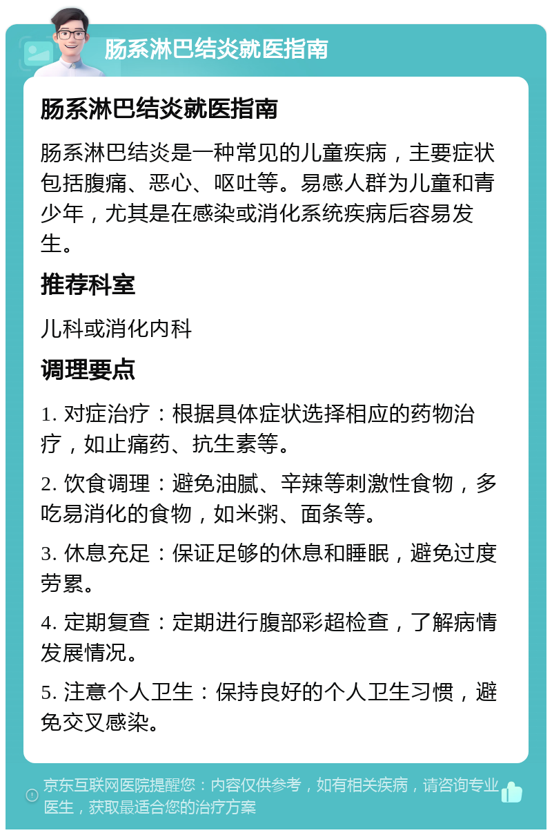 肠系淋巴结炎就医指南 肠系淋巴结炎就医指南 肠系淋巴结炎是一种常见的儿童疾病，主要症状包括腹痛、恶心、呕吐等。易感人群为儿童和青少年，尤其是在感染或消化系统疾病后容易发生。 推荐科室 儿科或消化内科 调理要点 1. 对症治疗：根据具体症状选择相应的药物治疗，如止痛药、抗生素等。 2. 饮食调理：避免油腻、辛辣等刺激性食物，多吃易消化的食物，如米粥、面条等。 3. 休息充足：保证足够的休息和睡眠，避免过度劳累。 4. 定期复查：定期进行腹部彩超检查，了解病情发展情况。 5. 注意个人卫生：保持良好的个人卫生习惯，避免交叉感染。