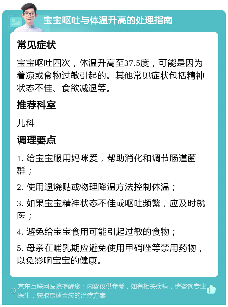 宝宝呕吐与体温升高的处理指南 常见症状 宝宝呕吐四次，体温升高至37.5度，可能是因为着凉或食物过敏引起的。其他常见症状包括精神状态不佳、食欲减退等。 推荐科室 儿科 调理要点 1. 给宝宝服用妈咪爱，帮助消化和调节肠道菌群； 2. 使用退烧贴或物理降温方法控制体温； 3. 如果宝宝精神状态不佳或呕吐频繁，应及时就医； 4. 避免给宝宝食用可能引起过敏的食物； 5. 母亲在哺乳期应避免使用甲硝唑等禁用药物，以免影响宝宝的健康。