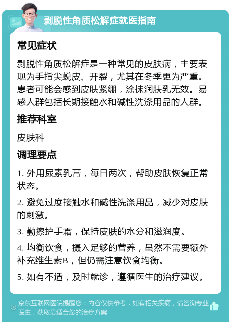 剥脱性角质松解症就医指南 常见症状 剥脱性角质松解症是一种常见的皮肤病，主要表现为手指尖蜕皮、开裂，尤其在冬季更为严重。患者可能会感到皮肤紧绷，涂抹润肤乳无效。易感人群包括长期接触水和碱性洗涤用品的人群。 推荐科室 皮肤科 调理要点 1. 外用尿素乳膏，每日两次，帮助皮肤恢复正常状态。 2. 避免过度接触水和碱性洗涤用品，减少对皮肤的刺激。 3. 勤擦护手霜，保持皮肤的水分和滋润度。 4. 均衡饮食，摄入足够的营养，虽然不需要额外补充维生素B，但仍需注意饮食均衡。 5. 如有不适，及时就诊，遵循医生的治疗建议。