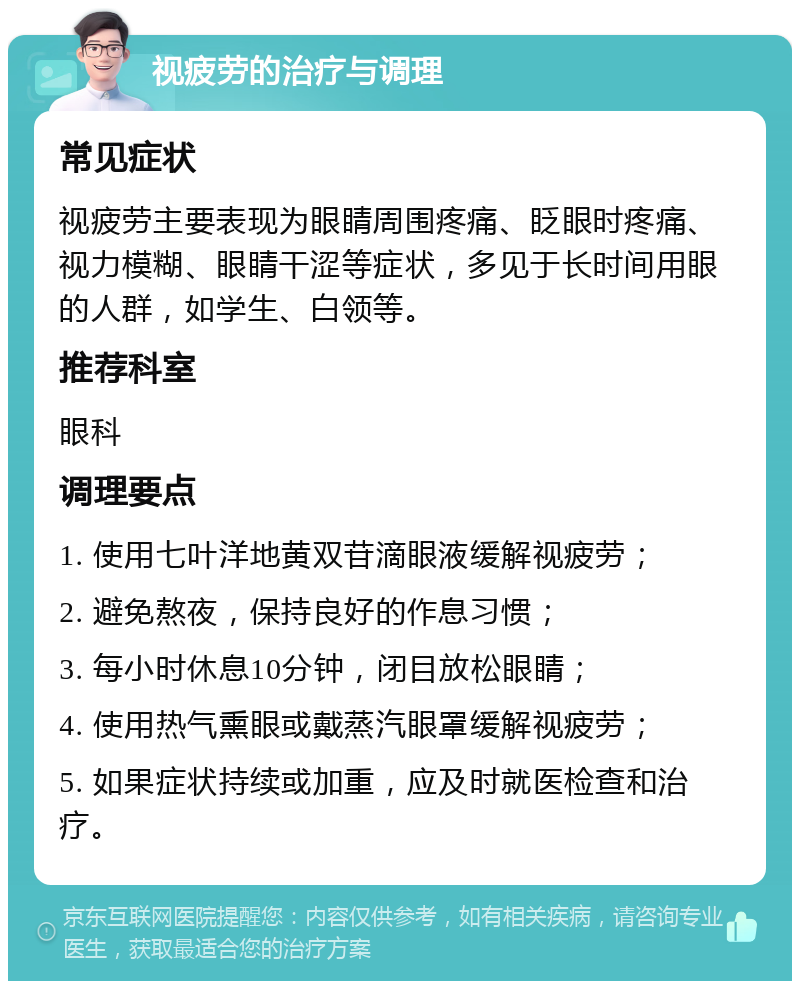 视疲劳的治疗与调理 常见症状 视疲劳主要表现为眼睛周围疼痛、眨眼时疼痛、视力模糊、眼睛干涩等症状，多见于长时间用眼的人群，如学生、白领等。 推荐科室 眼科 调理要点 1. 使用七叶洋地黄双苷滴眼液缓解视疲劳； 2. 避免熬夜，保持良好的作息习惯； 3. 每小时休息10分钟，闭目放松眼睛； 4. 使用热气熏眼或戴蒸汽眼罩缓解视疲劳； 5. 如果症状持续或加重，应及时就医检查和治疗。