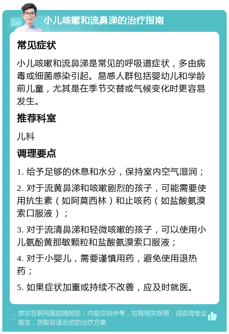 小儿咳嗽和流鼻涕的治疗指南 常见症状 小儿咳嗽和流鼻涕是常见的呼吸道症状，多由病毒或细菌感染引起。易感人群包括婴幼儿和学龄前儿童，尤其是在季节交替或气候变化时更容易发生。 推荐科室 儿科 调理要点 1. 给予足够的休息和水分，保持室内空气湿润； 2. 对于流黄鼻涕和咳嗽剧烈的孩子，可能需要使用抗生素（如阿莫西林）和止咳药（如盐酸氨溴索口服液）； 3. 对于流清鼻涕和轻微咳嗽的孩子，可以使用小儿氨酚黄那敏颗粒和盐酸氨溴索口服液； 4. 对于小婴儿，需要谨慎用药，避免使用退热药； 5. 如果症状加重或持续不改善，应及时就医。