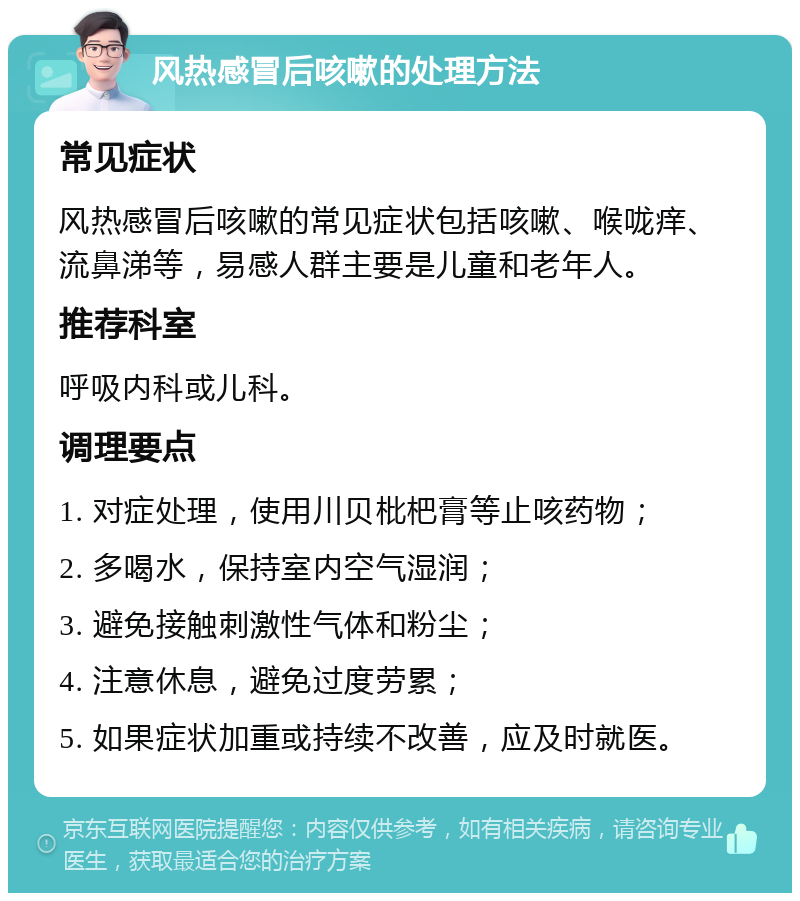 风热感冒后咳嗽的处理方法 常见症状 风热感冒后咳嗽的常见症状包括咳嗽、喉咙痒、流鼻涕等，易感人群主要是儿童和老年人。 推荐科室 呼吸内科或儿科。 调理要点 1. 对症处理，使用川贝枇杷膏等止咳药物； 2. 多喝水，保持室内空气湿润； 3. 避免接触刺激性气体和粉尘； 4. 注意休息，避免过度劳累； 5. 如果症状加重或持续不改善，应及时就医。