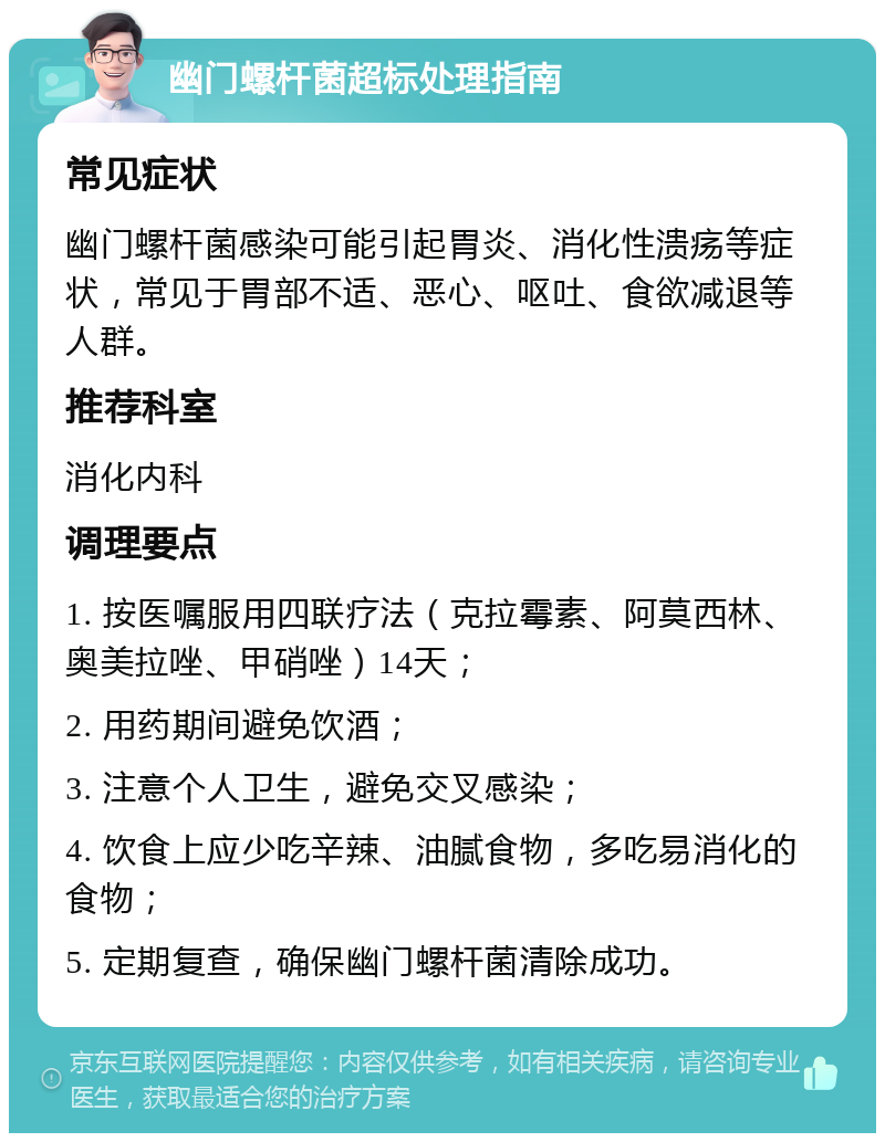 幽门螺杆菌超标处理指南 常见症状 幽门螺杆菌感染可能引起胃炎、消化性溃疡等症状，常见于胃部不适、恶心、呕吐、食欲减退等人群。 推荐科室 消化内科 调理要点 1. 按医嘱服用四联疗法（克拉霉素、阿莫西林、奥美拉唑、甲硝唑）14天； 2. 用药期间避免饮酒； 3. 注意个人卫生，避免交叉感染； 4. 饮食上应少吃辛辣、油腻食物，多吃易消化的食物； 5. 定期复查，确保幽门螺杆菌清除成功。