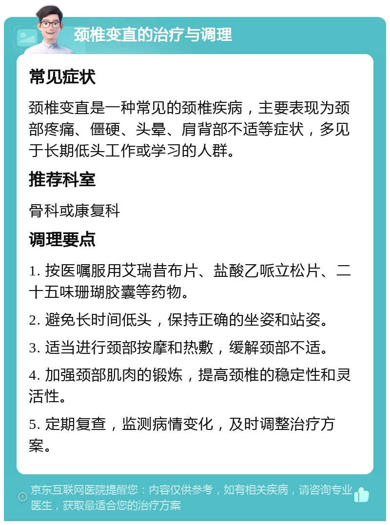 颈椎变直的治疗与调理 常见症状 颈椎变直是一种常见的颈椎疾病，主要表现为颈部疼痛、僵硬、头晕、肩背部不适等症状，多见于长期低头工作或学习的人群。 推荐科室 骨科或康复科 调理要点 1. 按医嘱服用艾瑞昔布片、盐酸乙哌立松片、二十五味珊瑚胶囊等药物。 2. 避免长时间低头，保持正确的坐姿和站姿。 3. 适当进行颈部按摩和热敷，缓解颈部不适。 4. 加强颈部肌肉的锻炼，提高颈椎的稳定性和灵活性。 5. 定期复查，监测病情变化，及时调整治疗方案。